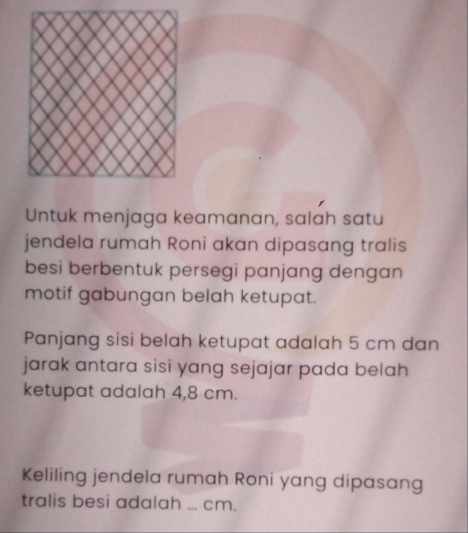 Untuk menjaga keamanan, salah satu 
jendela rumah Roni akan dipasang tralis 
besi berbentuk persegi panjang dengan 
motif gabungan belah ketupat. 
Panjang sisi belah ketupat adalah 5 cm dan 
jarak antara sisi yang sejajar pada belah 
ketupat adalah 4,8 cm. 
Keliling jendela rumah Roni yang dipasang 
tralis besi adalah ... cm.