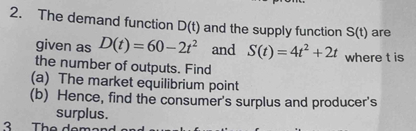 The demand function D(t) and the supply function S(t) are 
given as D(t)=60-2t^2 and S(t)=4t^2+2t where t is 
the number of outputs. Find 
(a) The market equilibrium point 
(b) Hence, find the consumer's surplus and producer's 
surplus. 
3 The de