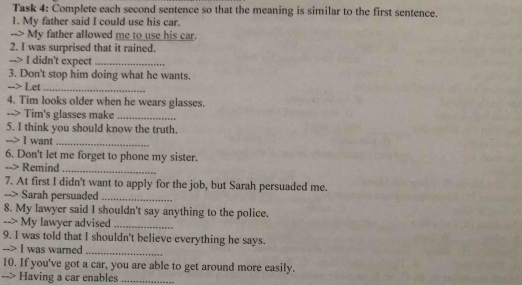 Task 4: Complete each second sentence so that the meaning is similar to the first sentence. 
1. My father said I could use his car. 
--> My father allowed me to use his car. 
2. I was surprised that it rained. 
--> I didn't expect_ 
3. Don't stop him doing what he wants. 
--> Let_ 
4. Tim looks older when he wears glasses. 
--> Tim's glasses make_ 
5. I think you should know the truth. 
--> I want_ 
6. Don't let me forget to phone my sister. 
--> Remind_ 
7. At first I didn't want to apply for the job, but Sarah persuaded me. 
--> Sarah persuaded_ 
8. My lawyer said I shouldn't say anything to the police. 
--> My lawyer advised_ 
9. I was told that I shouldn't believe everything he says. 
--> I was warned_ 
10. If you've got a car, you are able to get around more easily. 
--> Having a car enables_