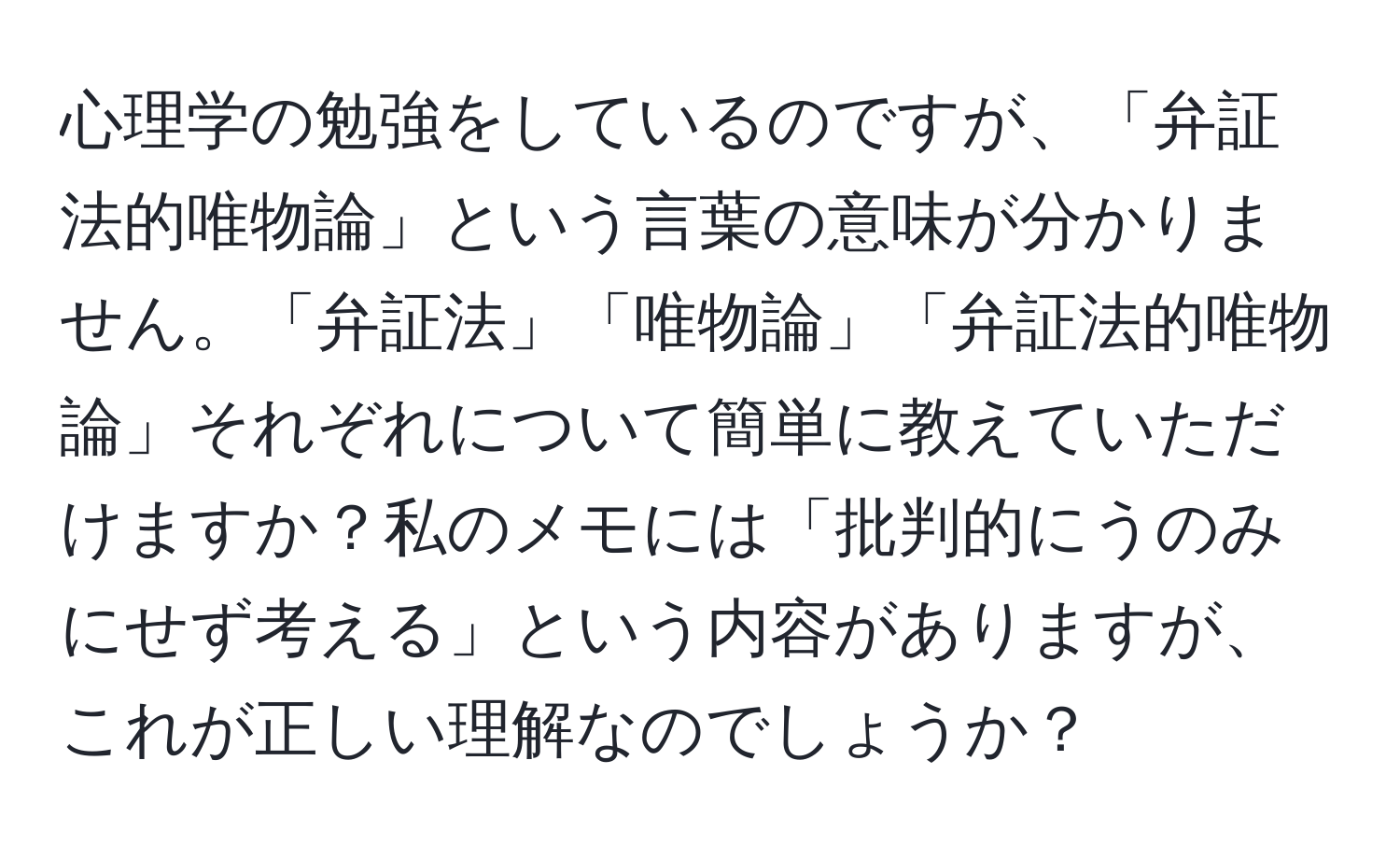 心理学の勉強をしているのですが、「弁証法的唯物論」という言葉の意味が分かりません。「弁証法」「唯物論」「弁証法的唯物論」それぞれについて簡単に教えていただけますか？私のメモには「批判的にうのみにせず考える」という内容がありますが、これが正しい理解なのでしょうか？