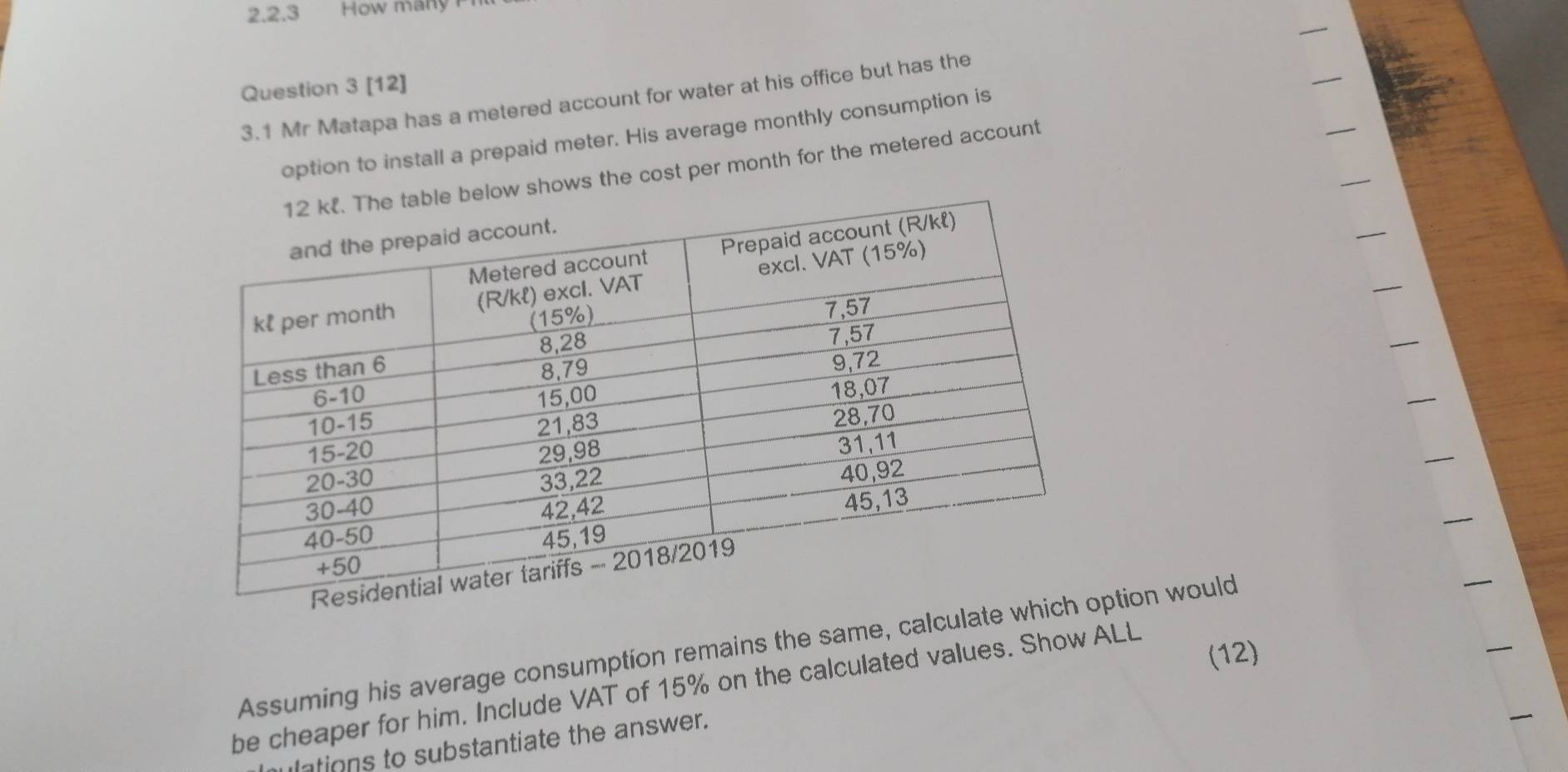 How many 
Question 3 [12] 
3.1 Mr Matapa has a metered account for water at his office but has the 
option to install a prepaid meter. His average monthly consumption is 
ws the cost per month for the metered account 
Assuming his average consumption remains the same, calculate whiption would 
(12) 
be cheaper for him. Include VAT of 15% on the calculated values. Show ALL 
ulations to substantiate the answer.