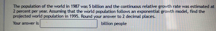 The population of the world in 1987 was 5 billion and the continuous relative growth rate was estimated at
2 percent per year. Assuming that the world population follows an exponential growth model, find the 
projected world population in 1995. Round your answer to 2 decimal places. 
Your answer is □ billion people