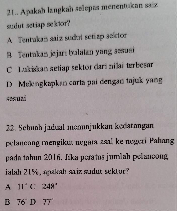 21.. Apakah langkah selepas menentukan saiz
sudut setiap sektor?
A Tentukan saiz sudut setiap sektor
B Tentukan jejari bulatan yang sesuai
C Lukiskan setiap sektor dari nilai terbesar
D Melengkapkan carta pai dengan tajuk yang
sesuai
22. Sebuah jadual menunjukkan kedatangan
pelancong mengikut negara asal ke negeri Pahang
pada tahun 2016. Jika peratus jumlah pelancong
ialah 21%, apakah saiz sudut sektor?
A 11°C248°
B 76° D 77°