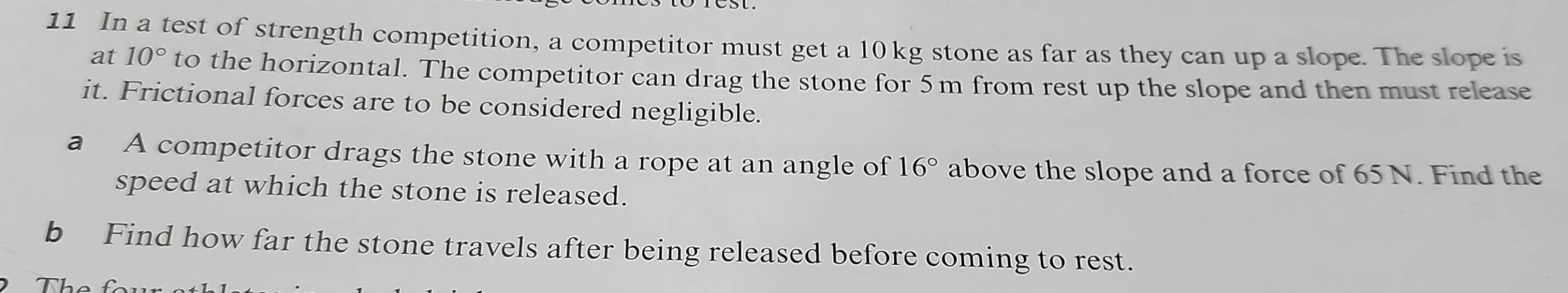 In a test of strength competition, a competitor must get a 10kg stone as far as they can up a slope. The slope is 
at 10° to the horizontal. The competitor can drag the stone for 5m from rest up the slope and then must release 
it. Frictional forces are to be considered negligible. 
a A competitor drags the stone with a rope at an angle of 16° above the slope and a force of 65 N. Find the 
speed at which the stone is released. 
b Find how far the stone travels after being released before coming to rest.