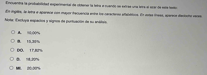 Encuentra la probabilidad experimental de obtener la letra e cuando se extrae una letra al azar de este texto:
En inglés, la letra e aparece con mayor frecuencia entre los caracteres alfabéticos. En estas líneas, aparece dieciocho veces.
Nota: Excluya espacios y signos de puntuación de su análisis.
A. 10,00%
B. 15,35%
DO. 17,82%
D. 18,20%
MI. 20,00%