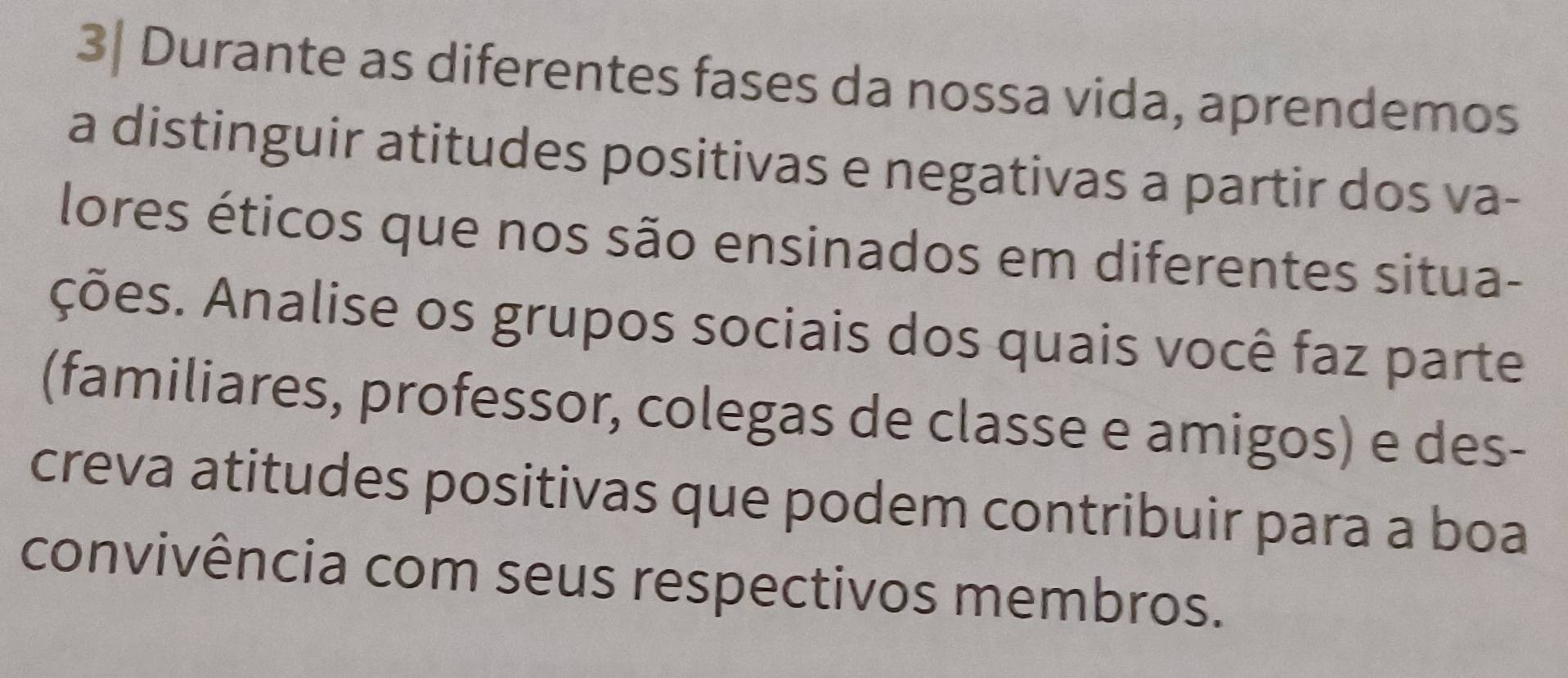 3| Durante as diferentes fases da nossa vida, aprendemos 
a distinguir atitudes positivas e negativas a partir dos va- 
lores éticos que nos são ensinados em diferentes situa- 
ções. Analise os grupos sociais dos quais você faz parte 
(familiares, professor, colegas de classe e amigos) e des- 
creva atitudes positivas que podem contribuir para a boa 
convivência com seus respectivos membros.