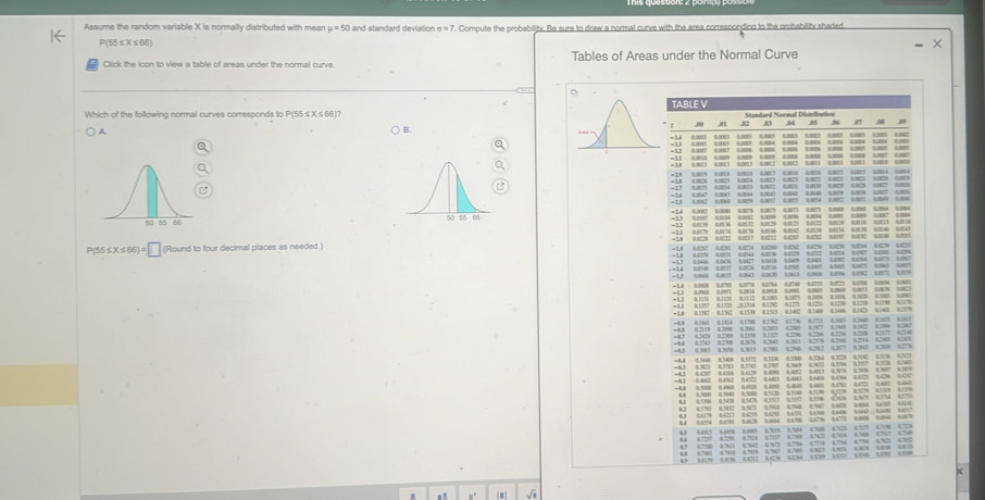 Assume the random variable X is normally distributed with mear mu =50 and standard deviation sigma =7. Compute the probability. Be sure to draw a normal curve with the area correspondind to the probability shaded
P(55≤X≤66)
Click the icon to view a table of areas under the normal curve Tables of Areas under the Normal Curve
D
Which of the following normal curves corresponds to P(55 ≤ X ≤ 66)? TABLE V ,01 ~ 87
A.
B.
B
o  a    o  
0.0040 1.3045 8.0044 0.0040 9.0042 0.040 0.00 0.820 0.007 1.806
+14 10 1 1 1 4” 17    (
=13 00 6006 1002 sm a Lene aes crs c 
=1.2 0.0139 0.0136 0.0132 0.0129 4.0125 0.0122 0.0019 0.0128 0.0013 0.010
=11 6.0(79 0.0076 0.0(70 0.0006 8.0502 0.0158 6.0)4 0.0050 8.0)6 0004)
=38 0.8228 0.1222 6.4217 64212 64217 61212 047 6.0182 608 1)
P(55≤X ≤66) = □ (Round to four decimal places as needed.) +1 1 41 (4 (4 12 42 12 424 4 (2
         
1     o  
=14 60548 22537 60126 00rta 0255 0 6005 60475 0145 4eh
+13 00668 4.003 6.06) 1.068 40618 0.101 0.294 5.292 2057 67
a e oe c ars cod coud t coe t  
                           
-4.9 0.164 0.184 0178 0.132 617% 61711 6)85 0160 0)62 631
=AB 0.2129 0.208 0261 2 =5=      =    
=45 4305 0.320 0.305 0.290 0.296 0.202 0.277 0.263 0.288 0.27%
an A  a  an  ac   
8.4 0.4154 8.90 0.028 1.064 8.120 1.6736 1.67 3.1008 8.4060 0.009
4.5 6.405 6.600 6005 6.39 6.754 478 87 671 6.79 4.
44 0320 0720 4724 4710 4130 632 34 6584 4707 475
” ” ” “” “” ” “” “”“ “” ”4
1  1 ( (7(  ( ( ( (
4 (9 (6 (2)2 (23 14 (8 440 100 1 (3
. J