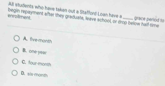 All students who have taken out a Stafford Loan have a grace period to
enroliment.
begin repayment after they graduate, leave school, or drop below half-time
A. five-month
B. one-year
C. four-month
D. six-month