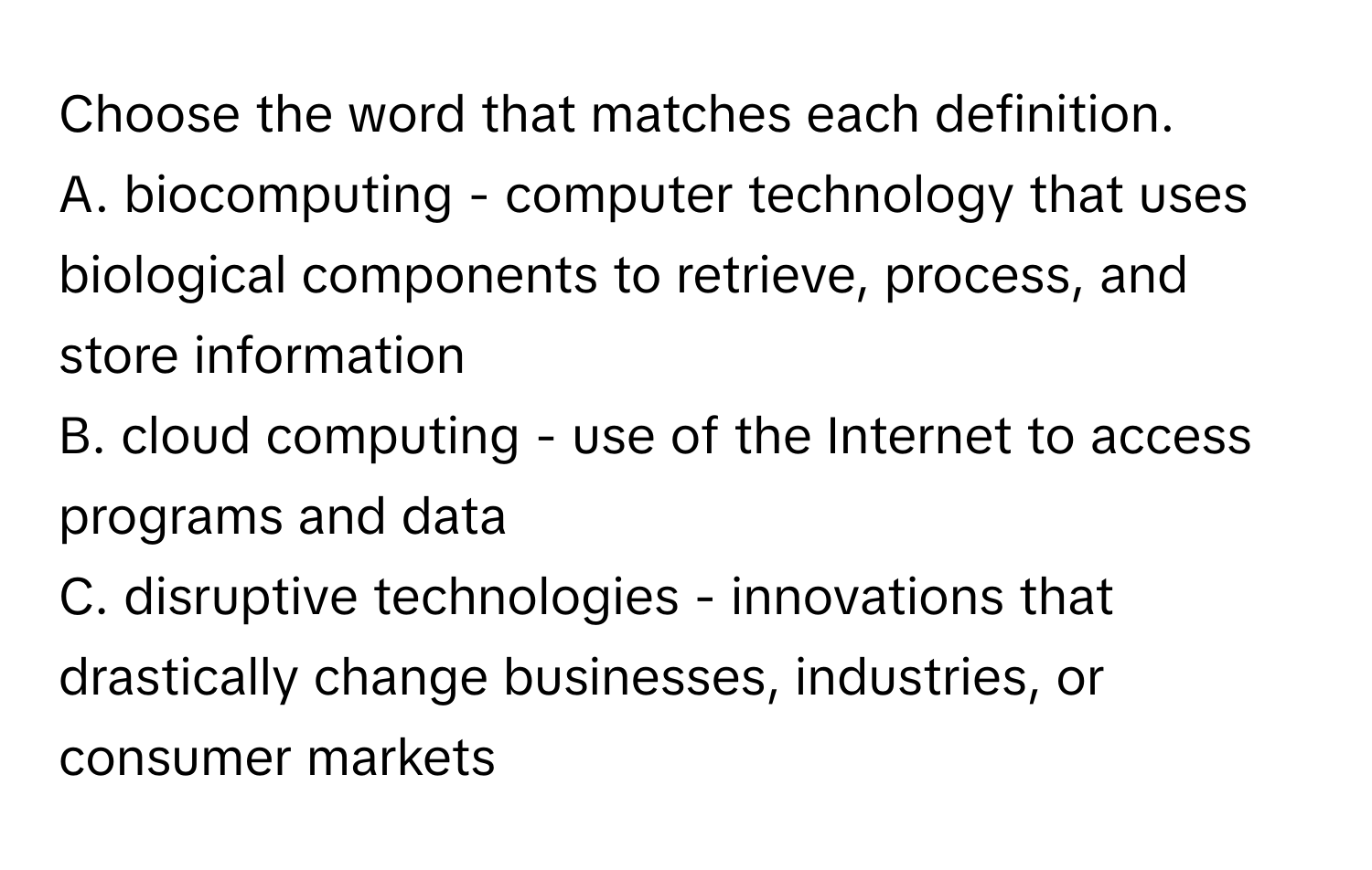 Choose the word that matches each definition.

A. biocomputing - computer technology that uses biological components to retrieve, process, and store information
B. cloud computing - use of the Internet to access programs and data
C. disruptive technologies - innovations that drastically change businesses, industries, or consumer markets