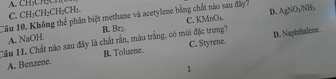 A. CH_3CH_2CH
CH_3CH_2CH_2CH_3.
B. Br2. C. KMnO₄. D. AgNO_3 /NH3.
Câu 10. Không thể phân biệt methane và acetylene bằng chất nào sau đây? C.
C. Styrene. D. Naphthalene.
A. NaOH.
Câu 11. Chất nào sau đây là chất rắn, màu trắng, có mùi đặc trưng?
A. Benzene. B. Toluene.
1