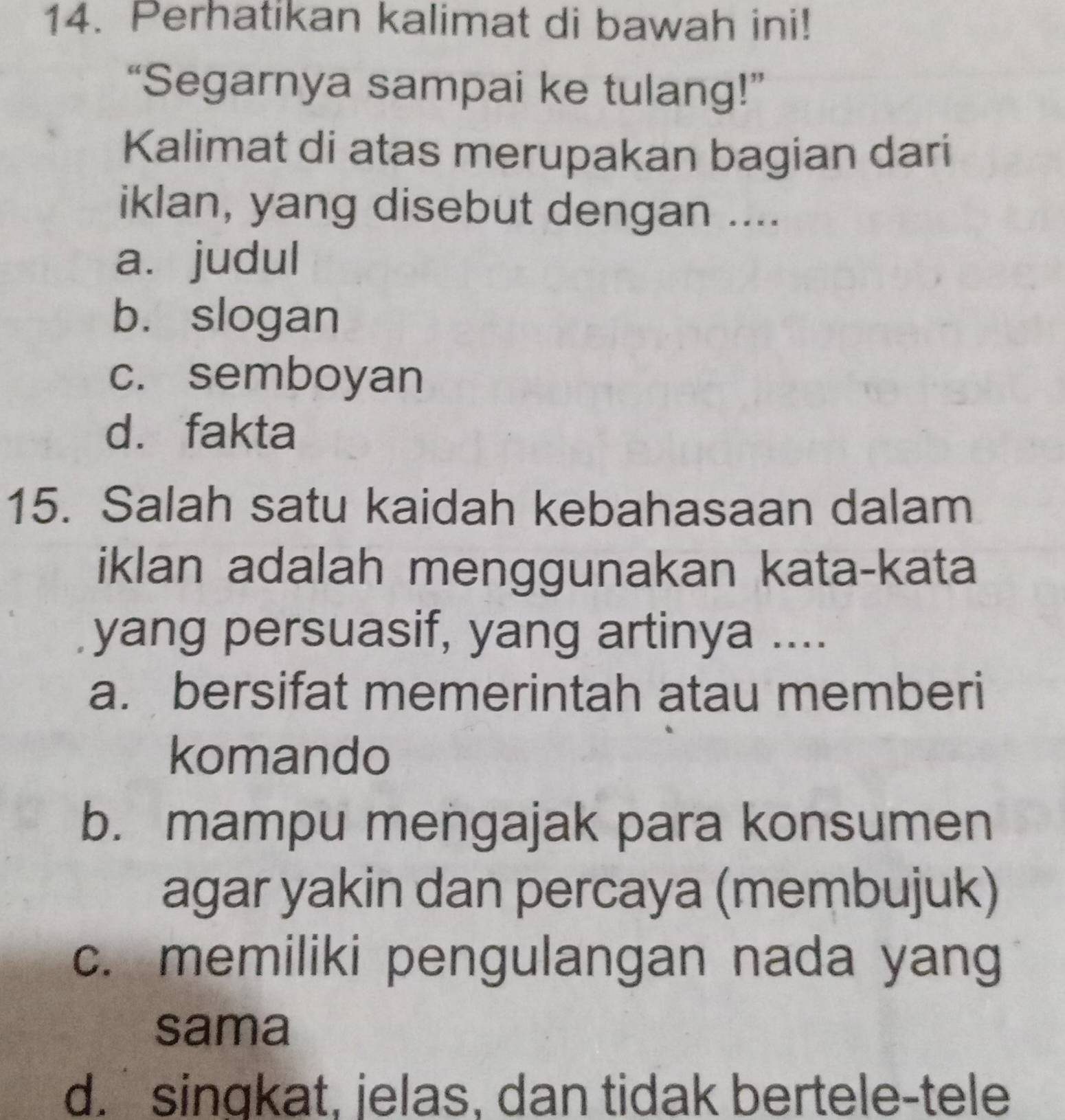 Perhatikan kalimat di bawah ini!
“Segarnya sampai ke tulang!”
Kalimat di atas merupakan bagian dari
iklan, yang disebut dengan ....
a. judul
b. slogan
c. semboyan
d. fakta
15. Salah satu kaidah kebahasaan dalam
iklan adalah menggunakan kata-kata
yang persuasif, yang artinya ....
a. bersifat memerintah atau memberi
komando
b. mampu mengajak para konsumen
agar yakin dan percaya (membujuk)
c. memiliki pengulangan nada yang
sama
d. singkat, jelas, dan tidak bertele-tele