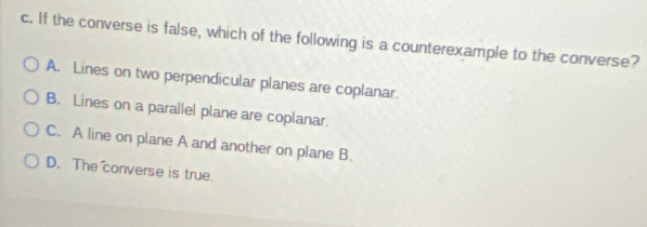 If the converse is false, which of the following is a counterexample to the converse?
A. Lines on two perpendicular planes are coplanar.
B. Lines on a parallel plane are coplanar.
C. A line on plane A and another on plane B.
D. The converse is true.