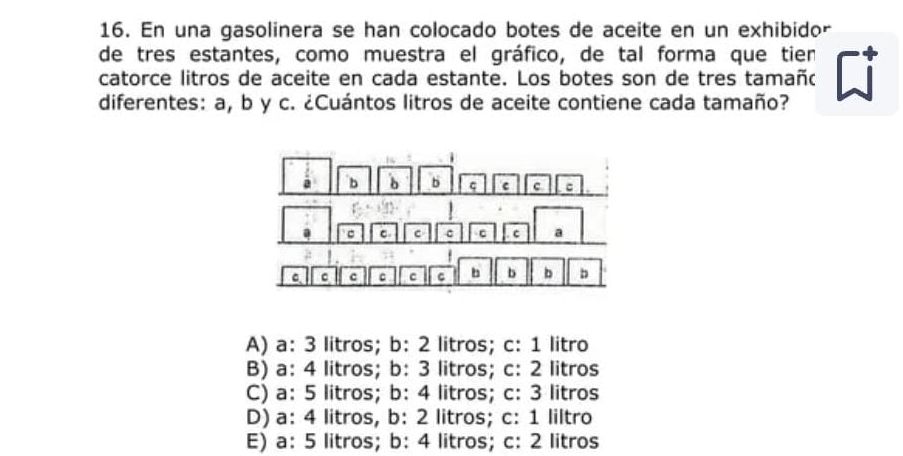 En una gasolinera se han colocado botes de aceite en un exhibidor
de tres estantes, como muestra el gráfico, de tal forma que tien
catorce litros de aceite en cada estante. Los botes son de tres tamañó
diferentes: a, b y c. ¿Cuántos litros de aceite contiene cada tamaño?
A) a: 3 litros; b: 2 litros; c: 1 litro
B) a: 4 litros; b: 3 litros; c: 2 litros
C) a: 5 litros; b: 4 litros; c: 3 litros
D) a: 4 litros, b: 2 litros; c: 1 liltro
E) a: 5 litros; b: 4 litros; c: 2 litros