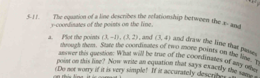 x^2)
5-11. The equation of a line describes the relationship between the x - and 
y-coordinates of the points on the line. 
a. Plot the points (3,-1),(3,2) , and (3,4) and draw the line that passes 
through them. State the coordinates of two more points on the line. T 
answer this question: What will be true of the coordinates of any other 
point on this line? Now write an equation that says exactly the sam 
(Do not worry if it is very simple! If it accurately describes