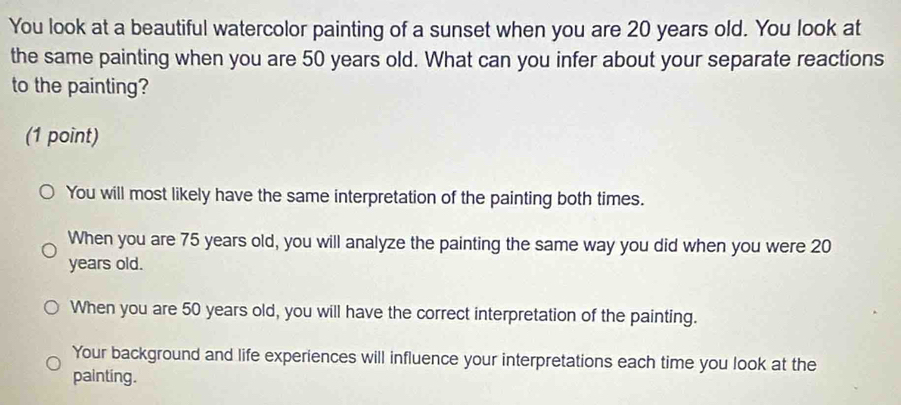 You look at a beautiful watercolor painting of a sunset when you are 20 years old. You look at
the same painting when you are 50 years old. What can you infer about your separate reactions
to the painting?
(1 point)
You will most likely have the same interpretation of the painting both times.
When you are 75 years old, you will analyze the painting the same way you did when you were 20
years old.
When you are 50 years old, you will have the correct interpretation of the painting.
Your background and life experiences will influence your interpretations each time you look at the
painting.