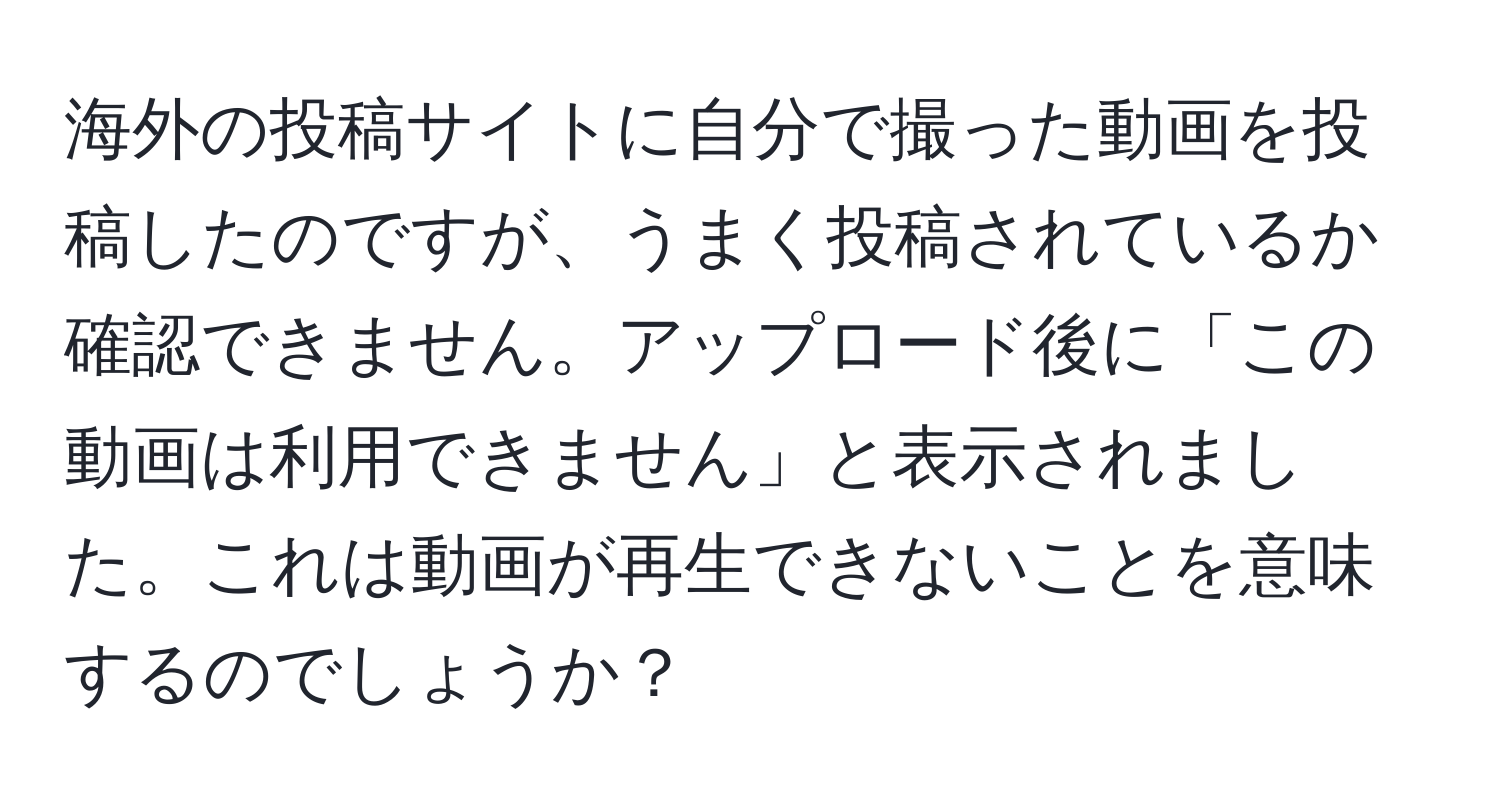 海外の投稿サイトに自分で撮った動画を投稿したのですが、うまく投稿されているか確認できません。アップロード後に「この動画は利用できません」と表示されました。これは動画が再生できないことを意味するのでしょうか？