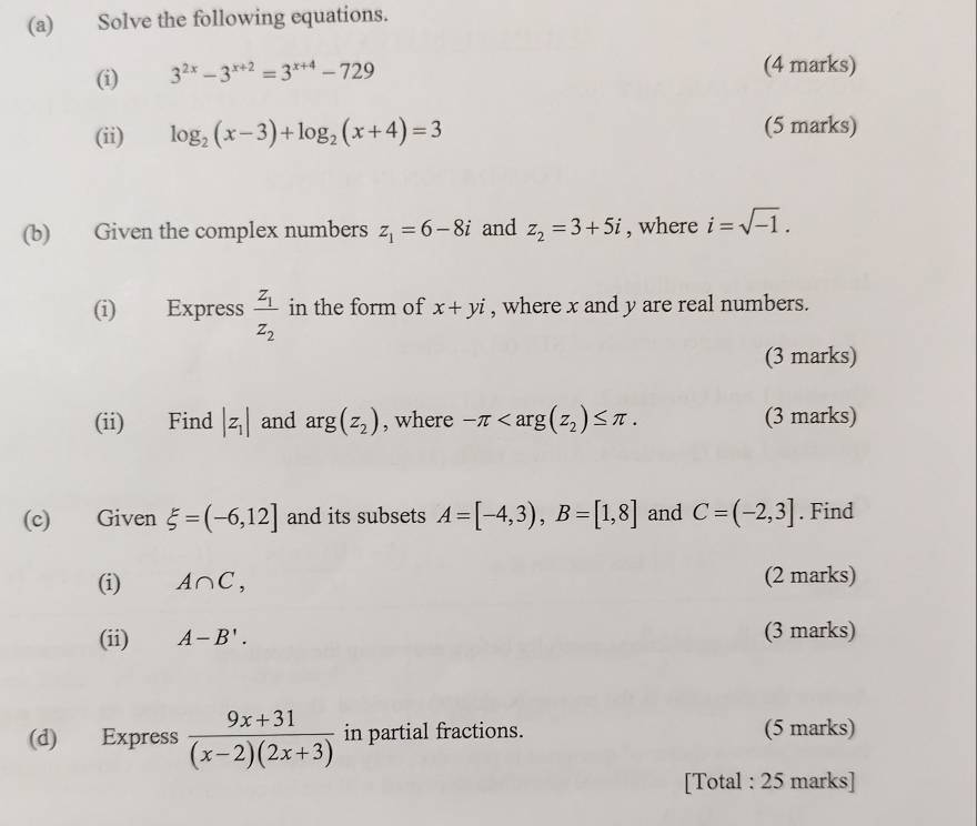 Solve the following equations. 
(i) 3^(2x)-3^(x+2)=3^(x+4)-729
(4 marks) 
(ii) log _2(x-3)+log _2(x+4)=3 (5 marks) 
(b) Given the complex numbers z_1=6-8i and z_2=3+5i , where i=sqrt(-1). 
(i) Express frac z_1z_2 in the form of x+yi , where x and y are real numbers. 
(3 marks) 
(ii) Find |z_1| and arg(z_2) , where -π . (3 marks) 
(c) Given xi =(-6,12] and its subsets A=[-4,3), B=[1,8] and C=(-2,3]. Find 
(i) A∩ C, (2 marks) 
(ii) A-B'. (3 marks) 
(d) Express  (9x+31)/(x-2)(2x+3)  in partial fractions. (5 marks) 
[Total : 25 marks]