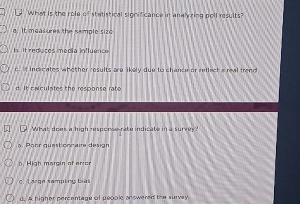 What is the role of statistical significance in analyzing poll results?
a. It measures the sample size
b. It reduces media influence
c. It indicates whether results are likely due to chance or reflect a real trend
d. It calculates the response rate
What does a high response rate indicate in a survey?
a. Poor questionnaire design
b. High margin of error
c. Large sampling bias
d. A higher percentage of people answered the survey