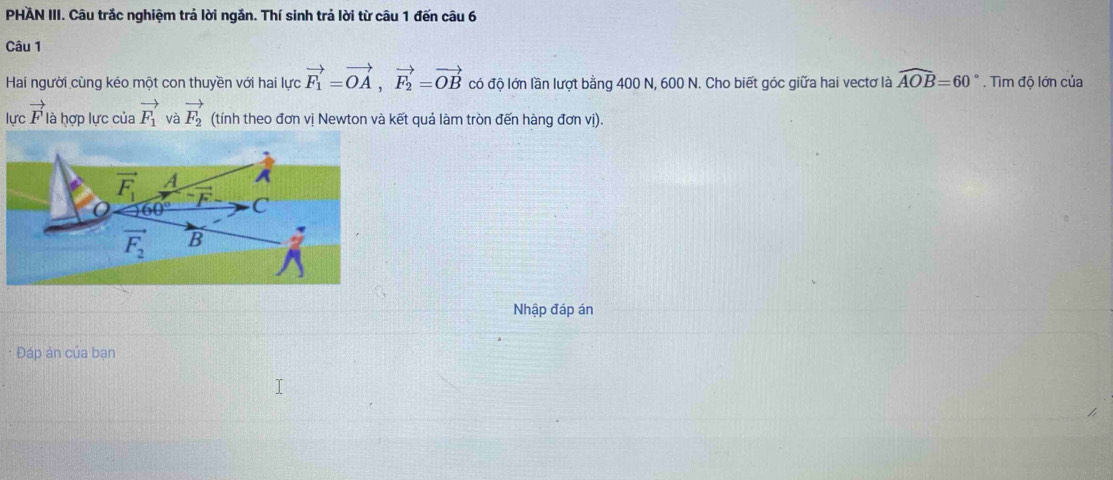PHAN III. Câu trắc nghiệm trả lời ngắn. Thí sinh trả lời từ câu 1 đến câu 6
Câu 1
Hai người cùng kéo một con thuyền với hai lực vector F_1=vector OA,vector F_2=vector OB có độ lớn lần lượt bằng 400 N, 600 N. Cho biết góc giữa hai vectơ là widehat AOB=60°. Tìm độ lớn của
lực vector F là hợp lực của vector F_1 và vector F_2 (tính theo đơn vị Newton và kết quả làm tròn đến hàng đơn vị).
Nhập đáp án
* Đáp ản của bạn