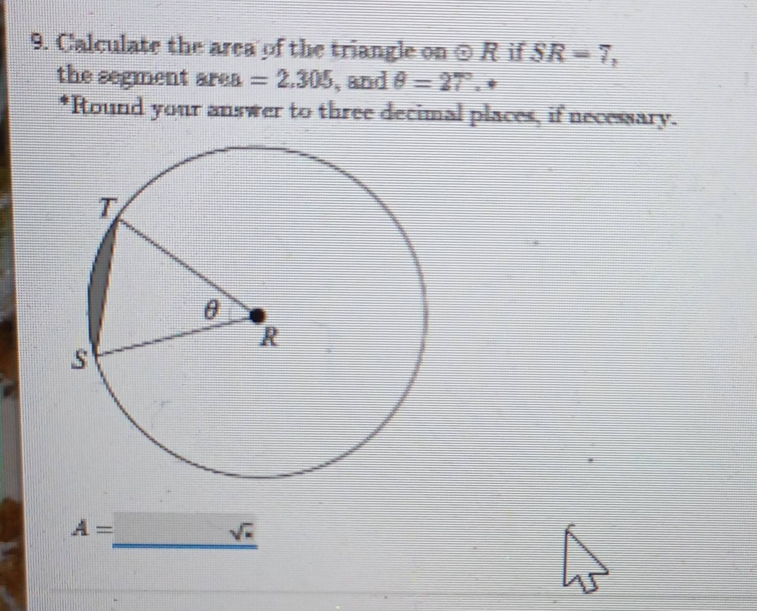 Calculate the area of the triangle on odot R if SR=7, 
the segment are a . =2.305 , and θ =27° , * 
*Round your answer to three decimal places, if necessary.
A=_ sqrt(π )