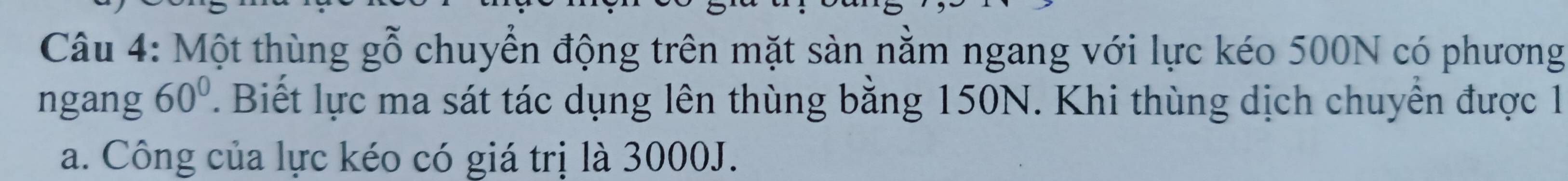 Một thùng gỗ chuyển động trên mặt sàn nằm ngang với lực kéo 500N có phương 
ngang 60°. Biết lực ma sát tác dụng lên thùng bằng 150N. Khi thùng dịch chuyển được 1 
a. Công của lực kéo có giá trị là 3000J.