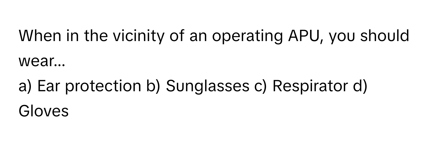 When in the vicinity of an operating APU, you should wear...

a) Ear protection b) Sunglasses c) Respirator d) Gloves