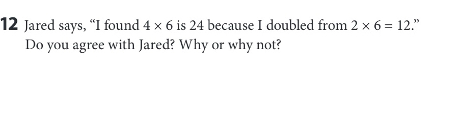 Jared says, “I found 4* 6 is 24 because I doubled from 2* 6=12 ” 
Do you agree with Jared? Why or why not?