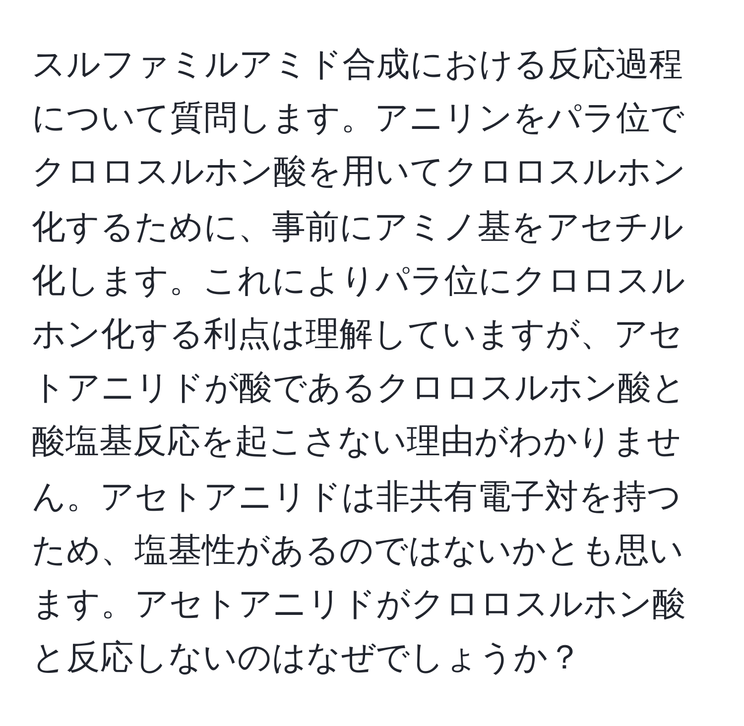 スルファミルアミド合成における反応過程について質問します。アニリンをパラ位でクロロスルホン酸を用いてクロロスルホン化するために、事前にアミノ基をアセチル化します。これによりパラ位にクロロスルホン化する利点は理解していますが、アセトアニリドが酸であるクロロスルホン酸と酸塩基反応を起こさない理由がわかりません。アセトアニリドは非共有電子対を持つため、塩基性があるのではないかとも思います。アセトアニリドがクロロスルホン酸と反応しないのはなぜでしょうか？