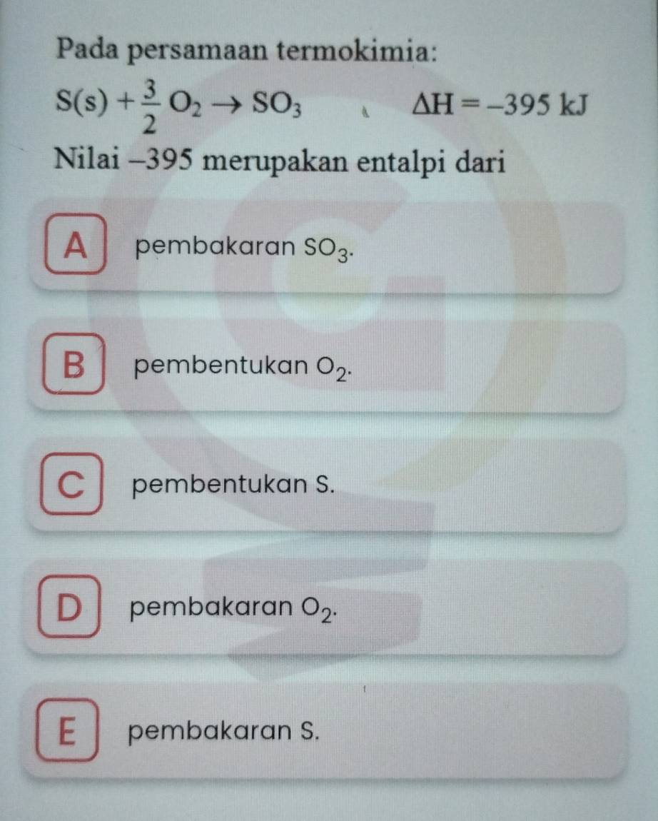 Pada persamaan termokimia:
S(s)+ 3/2 O_2to SO_3
△ H=-395kJ
Nilai -395 merupakan entalpi dari
Apembakaran SO_3.
B pembentukan O_2.
C pembentukan S.
D pembakaran O_2.
E pembakaran S.