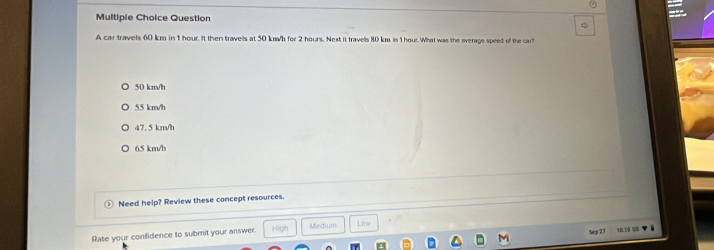 Multipie Choice Question
A car travels 60 km in 1 hour. It then travels at 50 km/h for 2 hours. Next it travels 80 km in 1 hour. What was the average speed of the car?
50 km/h
55 km/h
47. 5 km/h
65 km/h
Need help? Review these concept resources.
Sep 27 10.10 US
Rate your confidence to submit your answer. High Medium Low