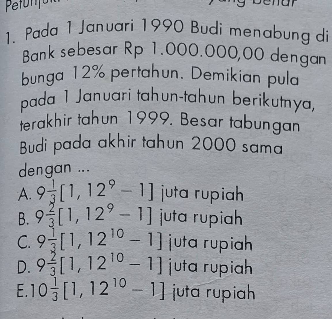 Pada 1 Januari 1990 Budi menabung di
Bank sebesar Rp 1.000.000,00 dengan
bunga 12% pertahun. Demikian pula
pada 1 Januari tahun-tahun berikutnya,
terakhir tahun 1999. Besar tabungan
Budi pada akhir tahun 2000 sama
dengan ...
A. 9 1/3 [1,12^9-1] juta rupiah
B. 9 2/3 [1,12^9-1] juta rupiah
C. 9 1/3 [1,12^(10)-1] juta rupih
D. 9 2/3 [1,12^(10)-1] juta rupiah
E. 10 1/3 [1,12^(10)-1] juta rupiah