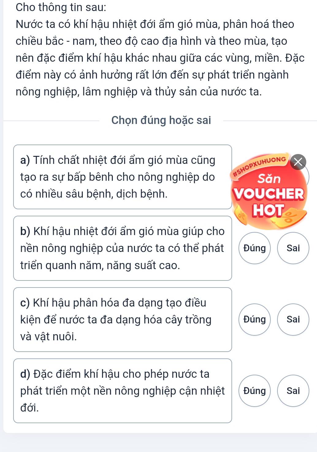 Cho thông tin sau: 
Nước ta có khí hậu nhiệt đới ẩm gió mùa, phân hoá theo 
chiều bắc - nam, theo độ cao địa hình và theo mùa, tạo 
nên đặc điểm khí hậu khác nhau giữa các vùng, miền. Đặc 
điểm này có ảnh hưởng rất lớn đến sự phát triển ngành 
nông nghiệp, lâm nghiệp và thủy sản của nước ta. 
Chọn đúng hoặc sai 
a) Tính chất nhiệt đới ẩm gió mùa cũng 
tạo ra sự bấp bênh cho nông nghiệp do #SHOPXUHUONG 
Săn 
có nhiều sâu bệnh, dịch bệnh. VOUCHER 
HOT 
b) Khí hậu nhiệt đới ẩm gió mùa giúp cho 
nền nông nghiệp của nước ta có thể phát Đúng Sai 
triển quanh năm, năng suất cao. 
c) Khí hậu phân hóa đa dạng tạo điều 
kiện để nước ta đa dạng hóa cây trồng Đúng Sai 
và vật nuôi. 
d) Đặc điểm khí hậu cho phép nước ta 
phát triển một nền nông nghiệp cận nhiệt Đúng Sai 
đới.