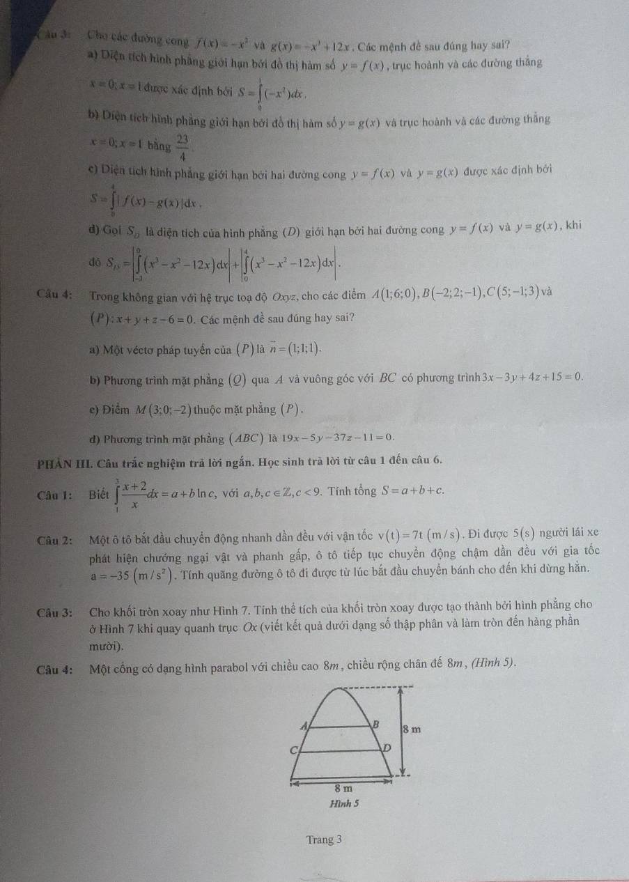 âu 3:   Cho các đường cong f(x)=-x^2 yà g(x)=-x^3+12x. Các mệnh đề sau đúng hay sai?
a) Diện tích hình phầng giới hạn bởi đồ thị hàm số y=f(x) , trục hoành và các đường thẳng
x=0;x=1 được xác định bởi S=∈tlimits _0^(l(-x^2))dx.
bì Diện tích hình phẳng giới hạn bởi đồ thị hàm số y=g(x) và trục hoành và các đường thắng
x=0;x=1bing 23/4 .
c) Diện tích hình phẳng giới hạn bởi hai đường cong y=f(x) và y=g(x) được xác định bởi
S=∈tlimits _0^(4|f(x)-g(x)|dx.
d) GoiS_b) là diện tích của hình phẳng (D) giới hạn bởi hai đường cong y=f(x) và y=g(x) , khi
đó S_n=∈tlimits _(-1)^0(x^3-x^2-12x)dx|+|∈tlimits _0^(4(x^3)-x^2-12x)dx|.
Câu 4: Trong không gian với hệ trục toạ độ Oxyz, cho các điểm A(1;6;0),B(-2;2;-1),C(5;-1;3) và
(I zx+y+z-6=0 Các mệnh đề sau đúng hay sai?
a) Một véctơ pháp tuyển của (P) là vector n=(1;1;1).
b) Phương trình mặt phẳng (Q) qua A và vuông góc với BC có phương trình 3x-3y+4z+15=0.
e) Điểm M(3;0;-2) thuộc mặt phẳng (P).
d) Phương trình mặt phẳng (ABC) là 19x-5y-37z-11=0.
PHẢN III. Câu trắc nghiệm trả lời ngắn. Học sinh trả lời từ câu 1 đến câu 6.
Câu 1: Biết ∈tlimits _1^(3frac x+2)xdx=a+bln c, , với a,b,c∈ Z,c<9</tex> . Tính tổng S=a+b+c.
Câu 2: Một ô tô bắt đầu chuyển động nhanh dần đều với vận tốc v(t)=7t(m/s). Đi được 5(s) người lái xe
phát hiện chướng ngại vật và phanh gấp, ô tô tiếp tục chuyển động chậm dần đều với gia tốc
a=-35(m/s^2). Tính quãng đường ô tô đi được từ lúc bắt đầu chuyển bánh cho đến khi dừng hắn.
Câu 3: Cho khối tròn xoay như Hình 7. Tính thể tích của khối tròn xoay được tạo thành bởi hình phẳng cho
ở Hình 7 khi quay quanh trục Ox (viết kết quả dưới dạng số thập phân và làm tròn đến hàng phần
mười).
Câu 4: Một cổng có dạng hình parabol với chiều cao 8m, chiều rộng chân đế 8m, (Hình 5).
Hình 5
Trang 3