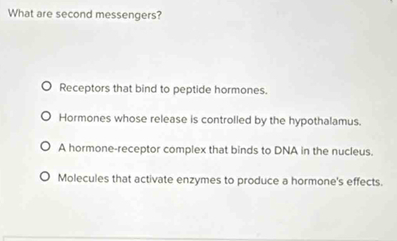 What are second messengers?
Receptors that bind to peptide hormones.
Hormones whose release is controlled by the hypothalamus.
A hormone-receptor complex that binds to DNA in the nucleus,
Molecules that activate enzymes to produce a hormone's effects.