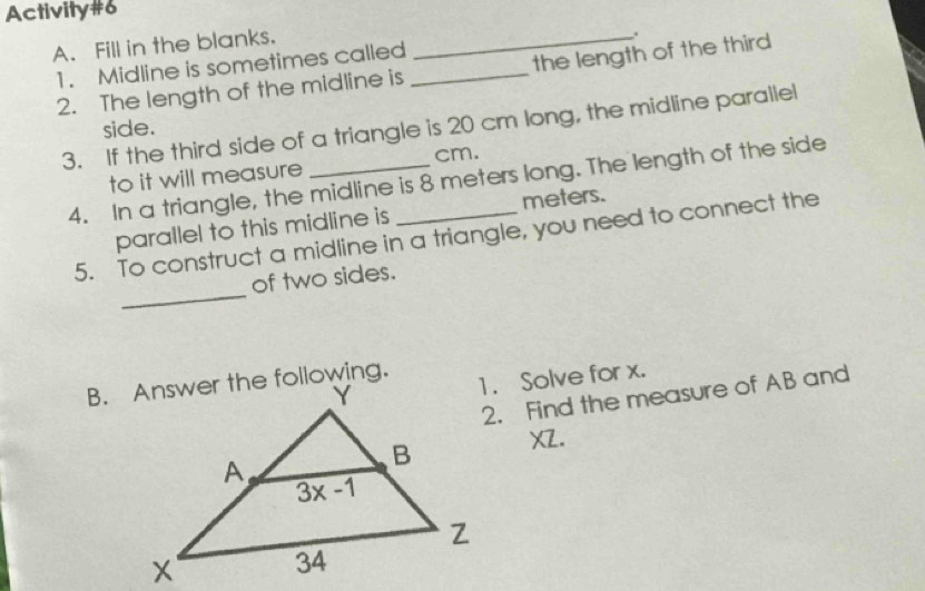 Activity#6
A. Fill in the blanks._
.
1. Midline is sometimes called_
2. The length of the midline is the length of the third
3. If the third side of a triangle is 20 cm long, the midline parallel
side.
to it will measure cm.
4. In a triangle, the midline is 8 meters long. The length of the side
parallel to this midline is meters.
_
5. To construct a midline in a triangle, you need to connect the
of two sides.
1. Solve for x.
2. Find the measure of AB and
XZ.