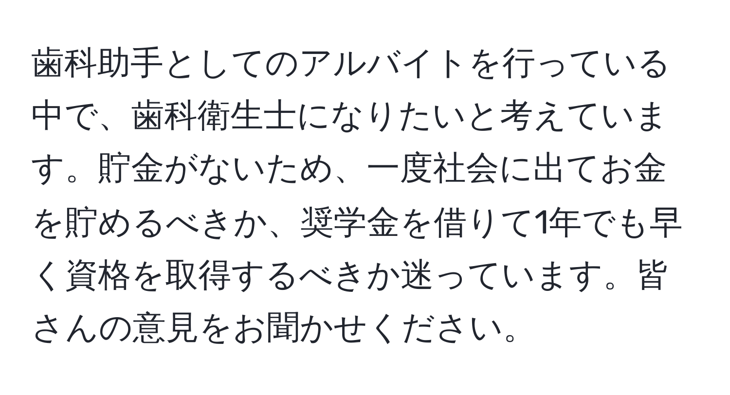 歯科助手としてのアルバイトを行っている中で、歯科衛生士になりたいと考えています。貯金がないため、一度社会に出てお金を貯めるべきか、奨学金を借りて1年でも早く資格を取得するべきか迷っています。皆さんの意見をお聞かせください。