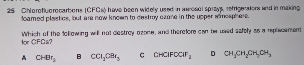 Chlorofluorocarbons (CFCs) have been widely used in aerosol sprays, refrigerators and in making
foamed plastics, but are now known to destroy ozone in the upper atmosphere.
Which of the following will not destroy ozone, and therefore can be used safely as a replacement
for CFCs?
A CHBr_3 B CCl_3CBr_3 C CHClFC ClF_2 D CH_3CH_2CH_2CH_3