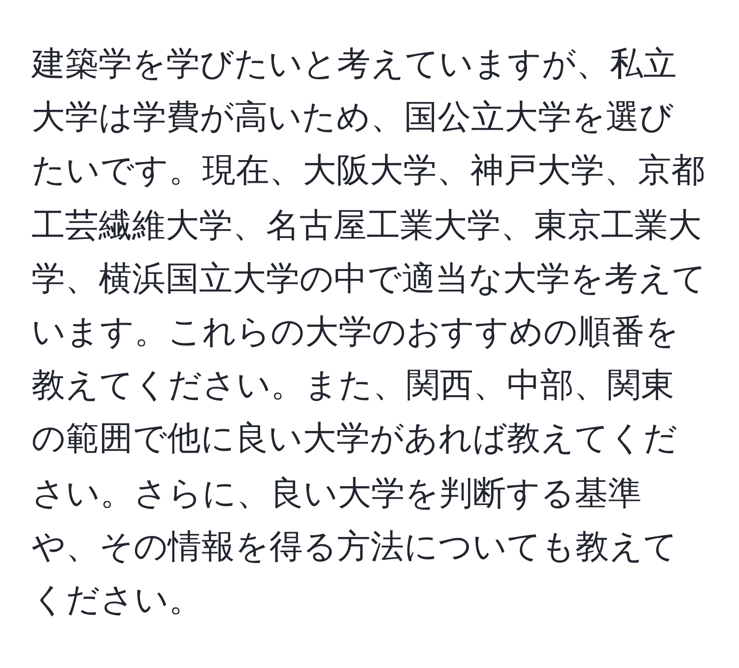 建築学を学びたいと考えていますが、私立大学は学費が高いため、国公立大学を選びたいです。現在、大阪大学、神戸大学、京都工芸繊維大学、名古屋工業大学、東京工業大学、横浜国立大学の中で適当な大学を考えています。これらの大学のおすすめの順番を教えてください。また、関西、中部、関東の範囲で他に良い大学があれば教えてください。さらに、良い大学を判断する基準や、その情報を得る方法についても教えてください。