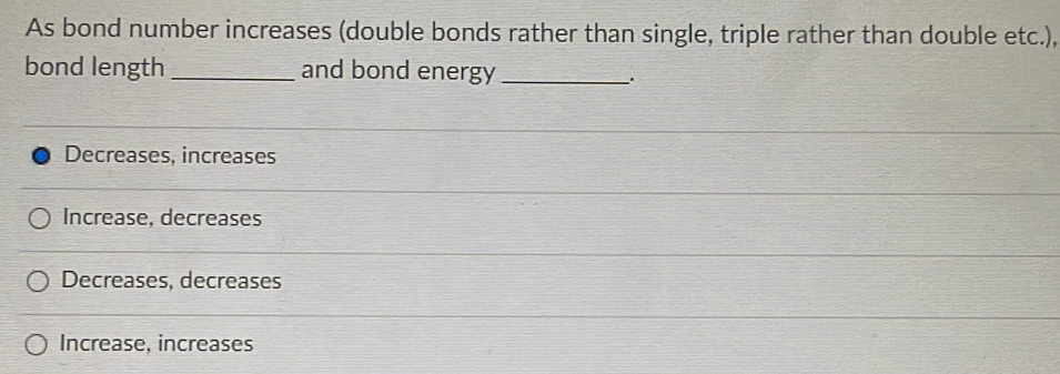 As bond number increases (double bonds rather than single, triple rather than double etc.),
bond length _and bond energy_
Decreases, increases
Increase, decreases
Decreases, decreases
Increase, increases