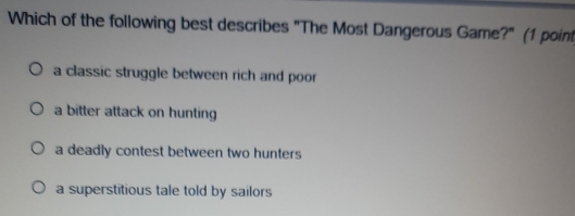 Which of the following best describes "The Most Dangerous Game?" (1 point
a classic struggle between rich and poor
a bitter attack on hunting
a deadly contest between two hunters
a superstitious tale told by sailors