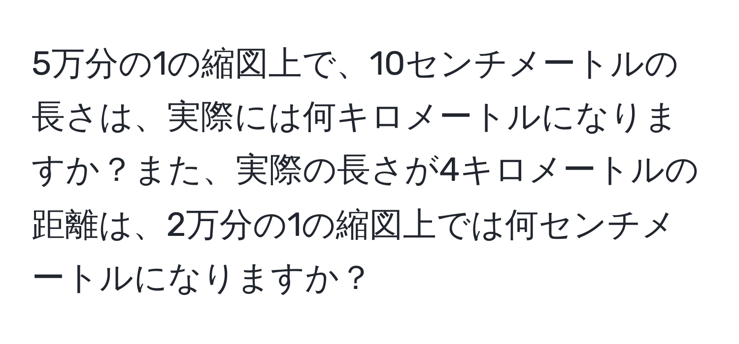 5万分の1の縮図上で、10センチメートルの長さは、実際には何キロメートルになりますか？また、実際の長さが4キロメートルの距離は、2万分の1の縮図上では何センチメートルになりますか？