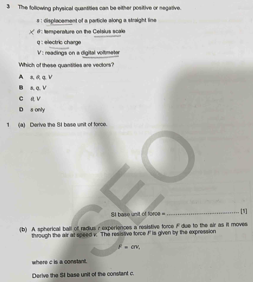 The following physical quantities can be either positive or negative.
s : displacement of a particle along a straight line 
#: temperature on the Celsius scale
q : electric charge
V : readings on a digital voltmeter
Which of these quantities are vectors?
A s, θ, q, V
B s, q, V
C 0, V
D s only
1 (a) Derive the SI base unit of force.
I base unit of force = _[1]
(b) A spherical ball of radius r experiences a resistive force F due to the air as it moves
through the air at speed v. The resistive force F is given by the expression
F=crv, 
where c is a constant.
Derive the SI base unit of the constant c.