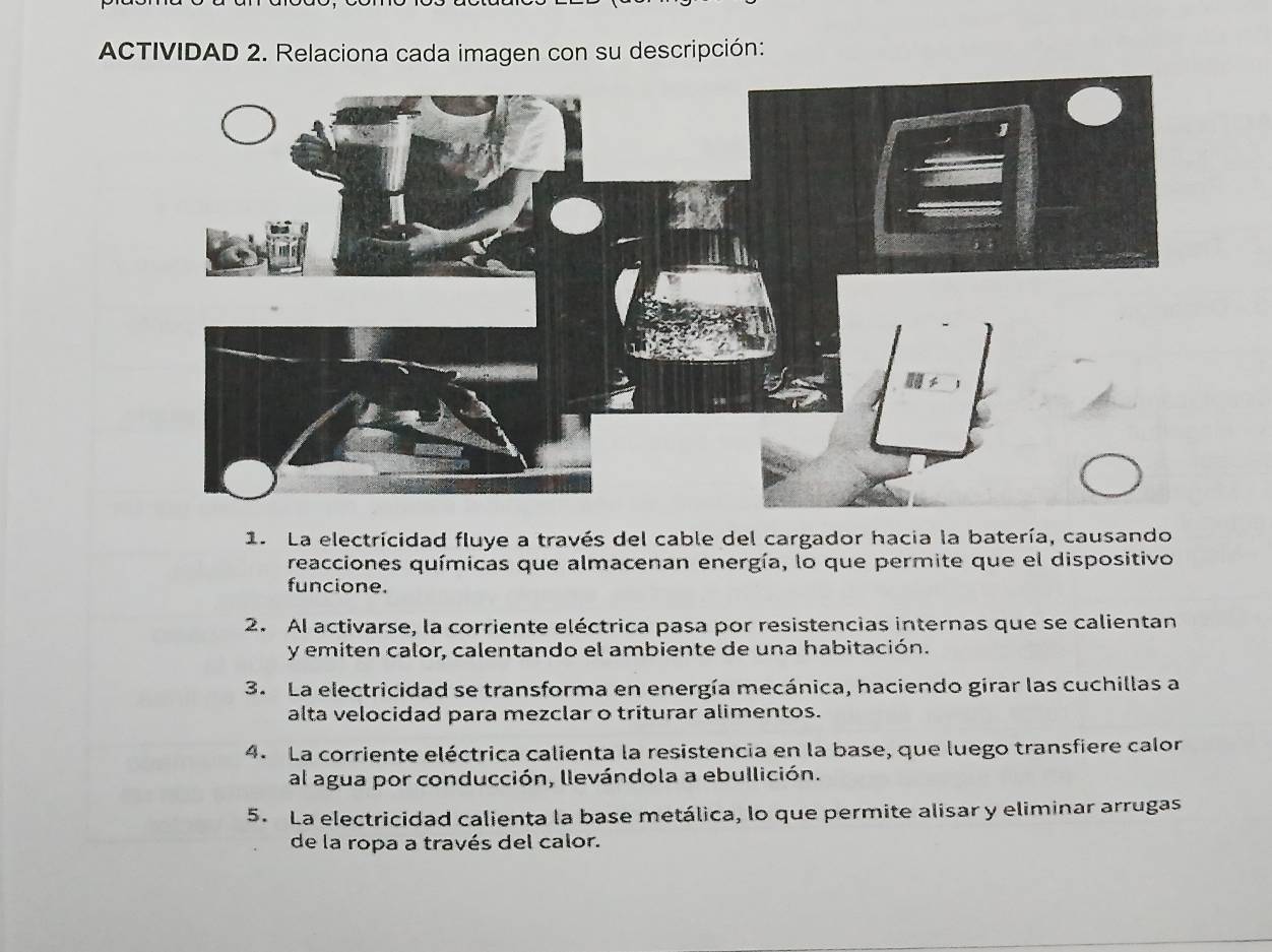 ACTIVIDAD 2. Relaciona cada imagen con su descripción: 
1. La electricidad fluye a través del cable del cargador hacia la batería, causando 
reacciones químicas que almacenan energía, lo que permite que el dispositivo 
funcione. 
2. Al activarse, la corriente eléctrica pasa por resistencias internas que se calientan 
y emiten calor, calentando el ambiente de una habitación. 
3. La electricidad se transforma en energía mecánica, haciendo girar las cuchillas a 
alta velocidad para mezclar o triturar alimentos. 
4. La corriente eléctrica calienta la resistencia en la base, que luego transfiere calon 
al agua por conducción, llevándola a ebullición. 
5. La electricidad calienta la base metálica, lo que permite alisar y eliminar arrugas 
de la ropa a través del calor.