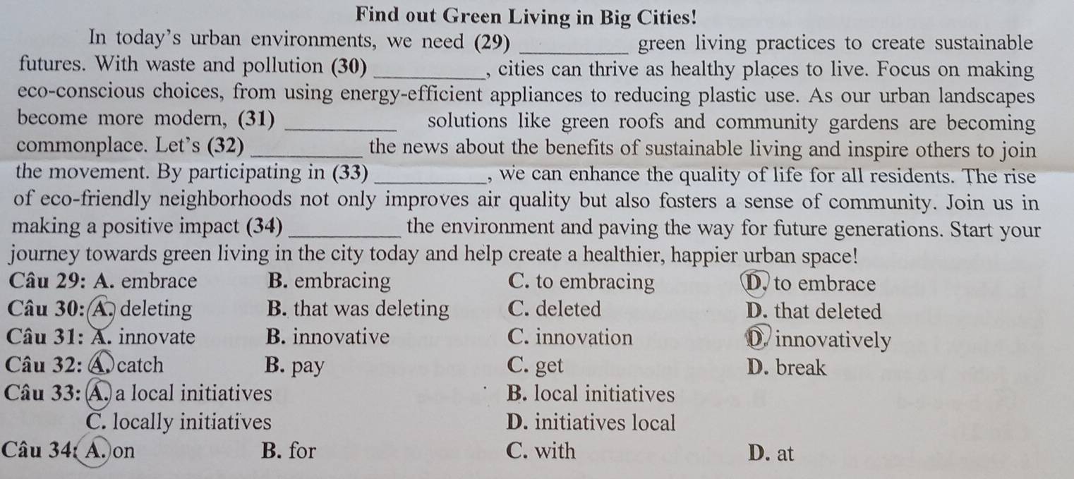 Find out Green Living in Big Cities!
In today's urban environments, we need (29) _green living practices to create sustainable
futures. With waste and pollution (30) _, cities can thrive as healthy places to live. Focus on making
eco-conscious choices, from using energy-efficient appliances to reducing plastic use. As our urban landscapes
become more modern, (31) _solutions like green roofs and community gardens are becoming
commonplace. Let’s (32) _the news about the benefits of sustainable living and inspire others to join 
the movement. By participating in (33) _, we can enhance the quality of life for all residents. The rise
of eco-friendly neighborhoods not only improves air quality but also fosters a sense of community. Join us in
making a positive impact (34) _the environment and paving the way for future generations. Start your
journey towards green living in the city today and help create a healthier, happier urban space!
Câu 29: A. embrace B. embracing C. to embracing D. to embrace
Câu 30: A. deleting B. that was deleting C. deleted D. that deleted
Câu 31: A. innovate B. innovative C. innovation D. innovatively
Câu 32: ④catch B. pay C. get D. break
Câu 33: : A. a local initiatives B. local initiatives
C. locally initiatives D. initiatives local
âu 34: A. on B. for C. with D. at