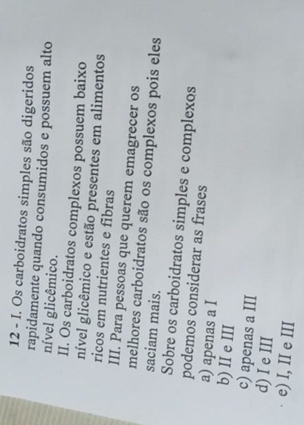 Os carboidratos simples são digeridos
rapidamente quando consumidos e possuem alto
nível glicêmico.
II. Os carboidratos complexos possuem baixo
nível glicêmico e estão presentes em alimentos
ricos em nutrientes e fibras
III. Para pessoas que querem emagrecer os
melhores carboidratos são os complexos pois eles
saciam mais.
Sobre os carboidratos simples e complexos
podemos considerar as frases
a) apenas a I
b) II e III
c) apenas a III
d) I e III
e) I, II e III