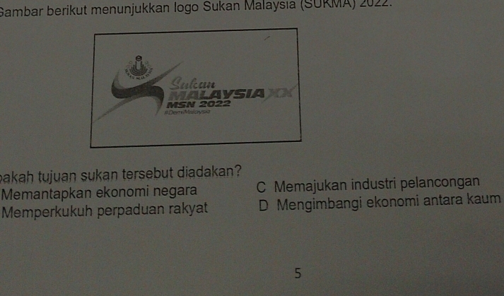 Gambar berikut menunjukkan logo Sukan Malaysıa (SURMA) 2022.
bakah tujuan sukan tersebut diadakan?
Memantapkan ekonomi negara C Memajukan industri pelancongan
Memperkukuh perpaduan rakyat D Mengimbangi ekonomi antara kaum
5