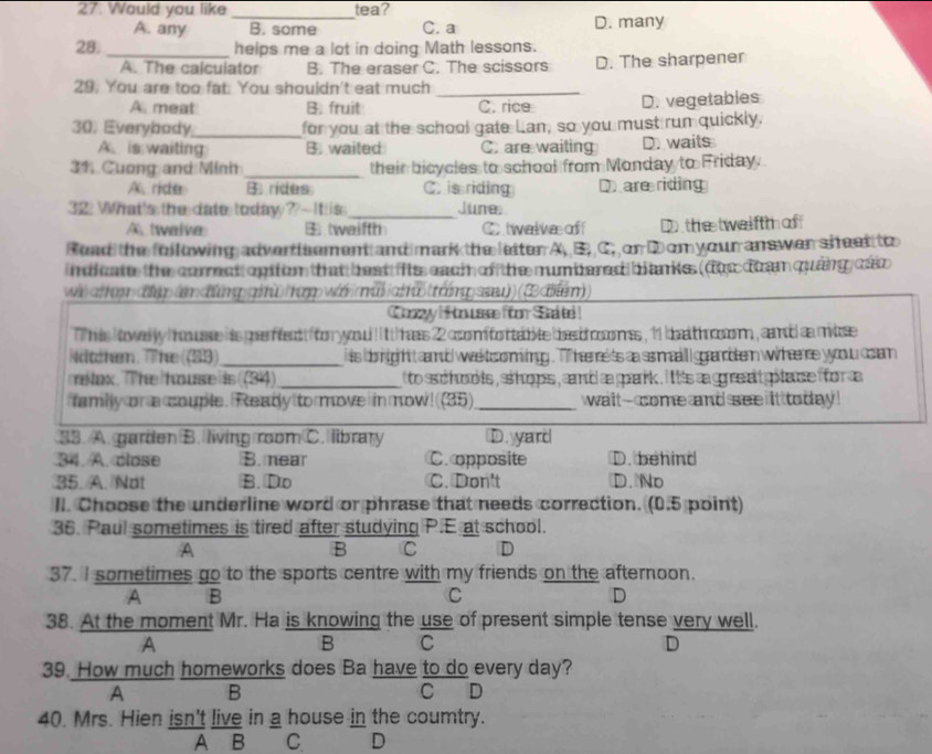 27: Would you like tea?
_
A. any B. some C. a D. many
28. _helps me a lot in doing Math lessons.
A. The calculator B. The eraser C. The scissors D. The sharpener
29. You are too fat. You shouldn't eat much_
A. meat B. fruit C. rice D. vegetables
30. Everybody_ for you at the school gate Lan, so you must run quickly.
A is waiting B. waited C. are waiting D. waits
31 Cuong and Minh_ their bicycles to school from Monday to Friday.
A. ride B. rides C. is riding Dare riding
32: What's the date today ? - It is _June.
A twalva B twaifth C twal we  off D the twelftm  of
Read the following advertiement and mark the letter A, B. C, or Dom your answer sheet to
indicate the corrst opiton that beat fits each of the mumbered blanks. (fhe doa quảng các
w alham đhp(m  đứng gi) hp wa m  ah u ttamp ssu)) (3aen))
Conzyy !H o usse foor Sated !
his i owedly howuase hts prfend  for yyou ! t t hss 22 coomifortabite bee d roomss , 11 bea th coom , camd aa mitose 
Nätchem. The (33)_ i is doightt camd we tsoming . T he rets aa ss mall ggrabten wht re yyoou coam 
mitax.The house is (314)_  to ssc hoo ts , ss hops , cnd a pank . i tis a gres at gitaue fror a 
familly on a couple. Ready to move in mow! (35) _wait--come and see it today !
33. A. garden B. living room C. library D. yard
34. A. close B. near C. opposite D. behind
35. A. Not B. Do C. Don't D. No
II. Choose the underline word or phrase that needs correction. (0.5 point)
36. Paul sometimes is tired after studying P.E at school.
A
B C D
37. I sometimes go to the sports centre with my friends on the afternoon.
A B
C
D
38. At the moment Mr. Ha is knowing the use of present simple tense very well.
A
B C
D
39. How much homeworks does Ba have to do every day?
A B C D
40. Mrs. Hien isn't live in a house in the coumtry.
A B C D