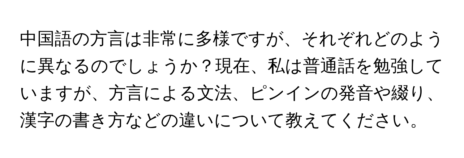 中国語の方言は非常に多様ですが、それぞれどのように異なるのでしょうか？現在、私は普通話を勉強していますが、方言による文法、ピンインの発音や綴り、漢字の書き方などの違いについて教えてください。