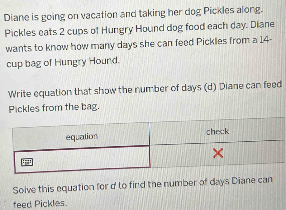 Diane is going on vacation and taking her dog Pickles along. 
Pickles eats 2 cups of Hungry Hound dog food each day. Diane 
wants to know how many days she can feed Pickles from a 14 - 
cup bag of Hungry Hound. 
Write equation that show the number of days (d) Diane can feed 
Pickles from the bag. 
Solve this equation for d to find the number of days Diane can 
feed Pickles.