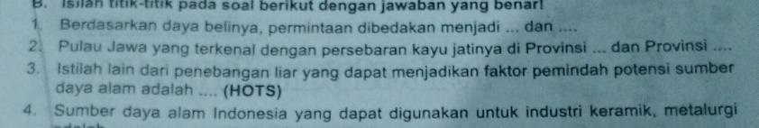 Isilan titik-titik pada soal berikut dengan jawaban yang benar! 
1. Berdasarkan daya belinya, permintaan dibedakan menjadi ... dan .... 
2. Pulau Jawa yang terkenal dengan persebaran kayu jatinya di Provinsi ... dan Provinsi .... 
3. Istilah lain dari penebangan liar yang dapat menjadikan faktor pemindah potensi sumber 
daya alam adalah .... (HOTS) 
4. Sumber daya alam Indonesia yang dapat digunakan untuk industri keramik, metalurgi